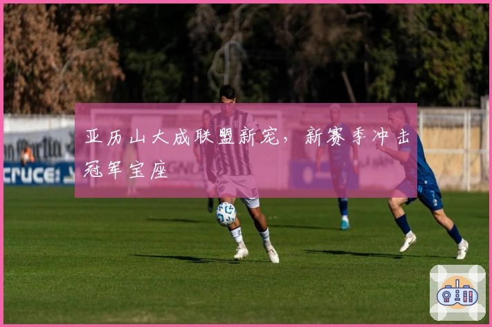 亚历山大成联盟新宠，新赛季冲击冠军宝座