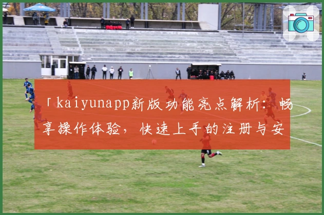 「kaiyunapp新版功能亮点解析：畅享操作体验，快速上手的注册与安装教程」