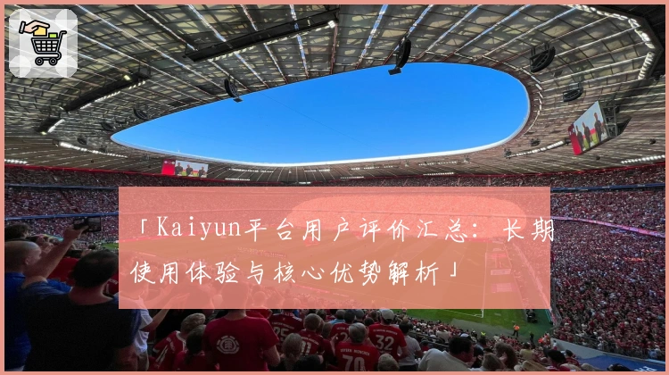 「Kaiyun平台用户评价汇总：长期使用体验与核心优势解析」