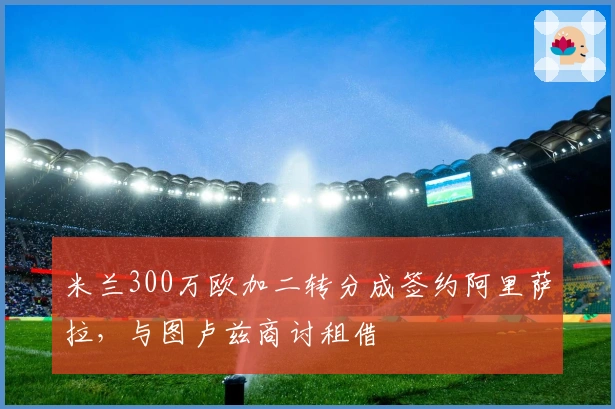 米兰300万欧加二转分成签约阿里萨拉，与图卢兹商讨租借