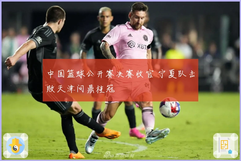 中国篮球公开赛决赛收官 宁夏队击败天津问鼎桂冠